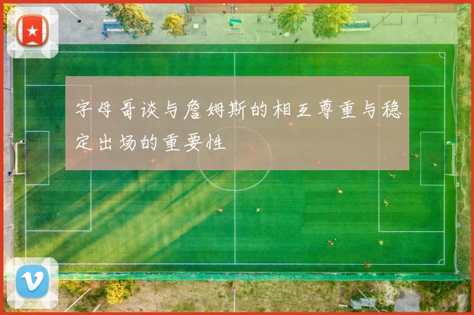 字母哥谈与詹姆斯的相互尊重与稳定出场的重要性